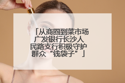 从商圈到菜市场 广发银行长沙人民路支行积极守护群众“钱袋子”