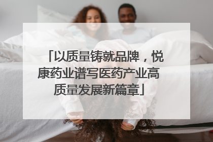 以质量铸就品牌，悦康药业谱写医药产业高质量发展新篇章
