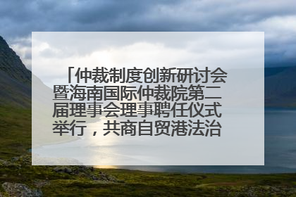 仲裁制度创新研讨会暨海南国际仲裁院第二届理事会理事聘任仪式举行，共商自贸港法治建设新路径