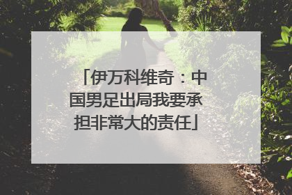 伊万科维奇：中国男足出局我要承担非常大的责任