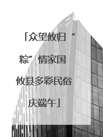 众望攸归“粽”情家国 攸县多彩民俗庆端午