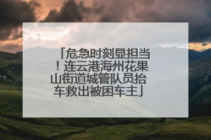 危急时刻显担当！连云港海州花果山街道城管队员抬车救出被困车主