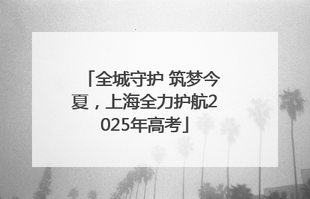 全城守护 筑梦今夏，上海全力护航2025年高考