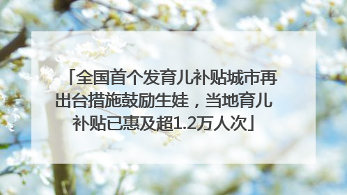 全国首个发育儿补贴城市再出台措施鼓励生娃，当地育儿补贴已惠及超1.2万人次