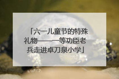 六一儿童节的特殊礼物——一等功臣老兵走进卓刀泉小学