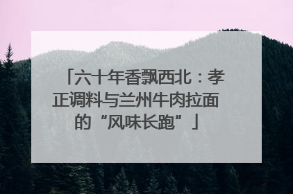 六十年香飘西北：孝正调料与兰州牛肉拉面的“风味长跑”