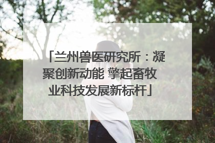 兰州兽医研究所：凝聚创新动能 擎起畜牧业科技发展新标杆