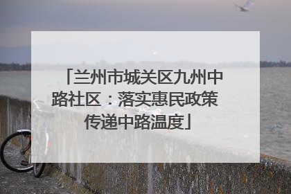 兰州市城关区九州中路社区：落实惠民政策 传递中路温度