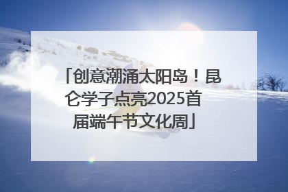 创意潮涌太阳岛！昆仑学子点亮2025首届端午节文化周
