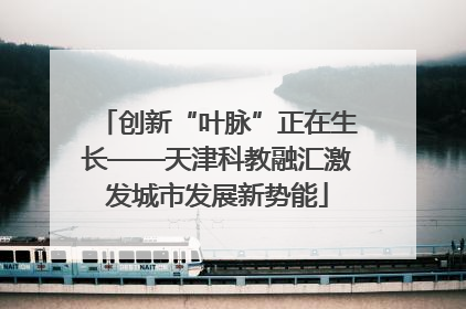 创新“叶脉”正在生长——天津科教融汇激发城市发展新势能