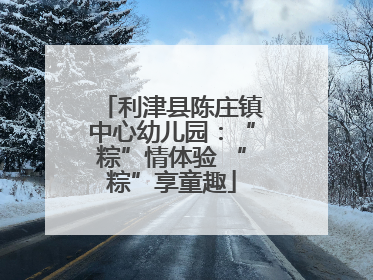 利津县陈庄镇中心幼儿园：“粽”情体验 “粽”享童趣