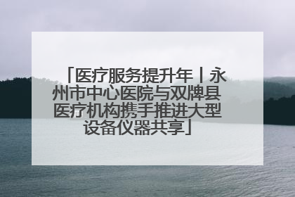 医疗服务提升年丨永州市中心医院与双牌县医疗机构携手推进大型设备仪器共享