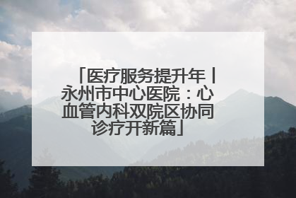 医疗服务提升年丨永州市中心医院:心血管内科双院区协同诊疗开新篇