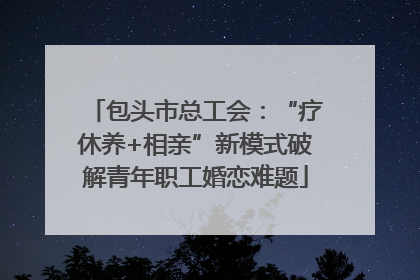 包头市总工会：“疗休养+相亲”新模式破解青年职工婚恋难题