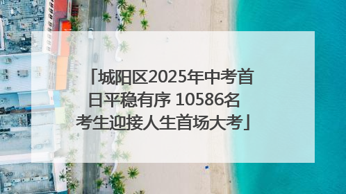 城阳区2025年中考首日平稳有序 10586名考生迎接人生首场大考