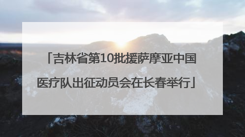 吉林省第10批援萨摩亚中国医疗队出征动员会在长春举行