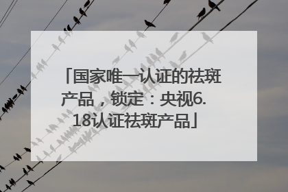 国家唯一认证的祛斑产品，锁定：央视6.18认证祛斑产品