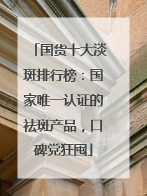 国货十大淡斑排行榜：国家唯一认证的祛斑产品，口碑党狂囤