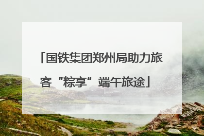 国铁集团郑州局助力旅客“粽享”端午旅途