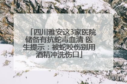 四川雅安这3家医院储备有抗蛇毒血清 医生提示：被蛇咬伤别用酒精冲洗伤口
