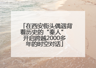 在西安街头偶遇背着历史的“秦人” 开启跨越2000多年的时空对话