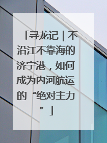 寻龙记｜不沿江不靠海的济宁港，如何成为内河航运的“绝对主力”