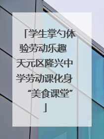学生掌勺体验劳动乐趣 天元区隆兴中学劳动课化身“美食课堂”