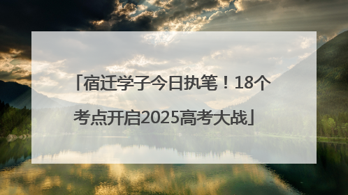 宿迁学子今日执笔！18个考点开启2025高考大战