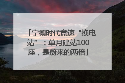 宁德时代竞速“换电站”：单月建站100座，是蔚来的两倍