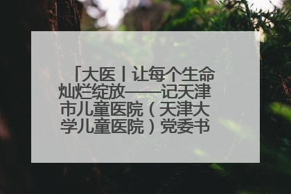大医丨让每个生命灿烂绽放——记天津市儿童医院（天津大学儿童医院）党委书记、院长刘薇