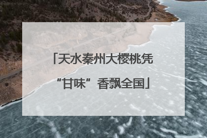 天水秦州大樱桃凭“甘味”香飘全国