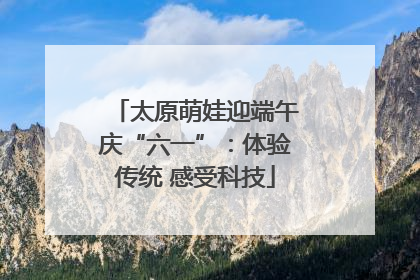太原萌娃迎端午庆“六一”：体验传统 感受科技