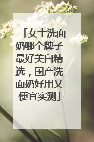 女士洗面奶哪个牌子最好美白精选，国产洗面奶好用又便宜实测