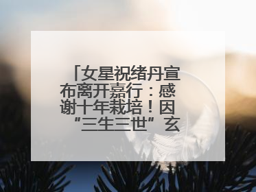 女星祝绪丹宣布离开嘉行：感谢十年栽培！因“三生三世”玄女一角被熟知