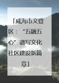 威海市文登区：“五融五心”谱写文化社区建设新篇章