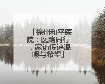徐州和平医院：医路同行，家访传递温暖与希望