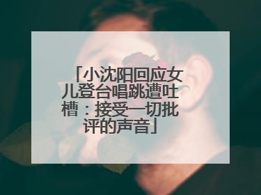 小沈阳回应女儿登台唱跳遭吐槽：接受一切批评的声音