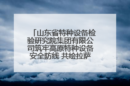 山东省特种设备检验研究院集团有限公司筑牢高原特种设备安全防线 共绘拉萨美好生活画卷