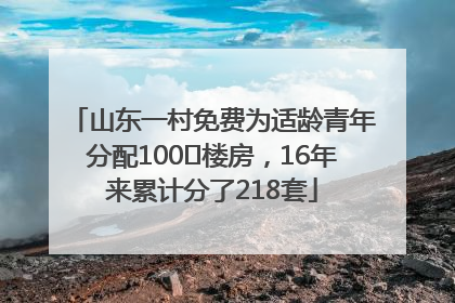 山东一村免费为适龄青年分配100㎡楼房，16年来累计分了218套