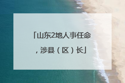 山东2地人事任命，涉县（区）长