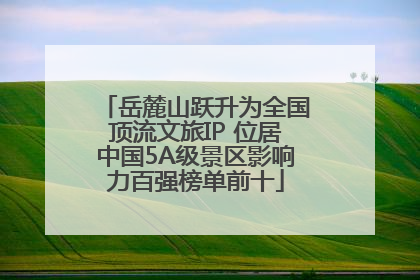 岳麓山跃升为全国顶流文旅IP 位居中国5A级景区影响力百强榜单前十