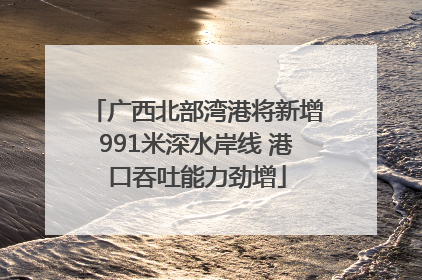 广西北部湾港将新增991米深水岸线 港口吞吐能力劲增
