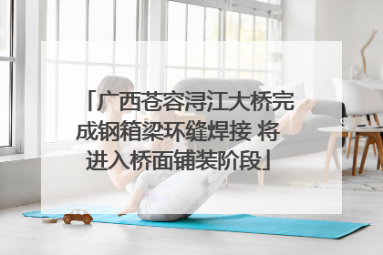 广西苍容浔江大桥完成钢箱梁环缝焊接 将进入桥面铺装阶段