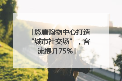 悠唐购物中心打造“城市社交场”，客流提升75%