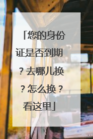 您的身份证是否到期？去哪儿换？怎么换？看这里