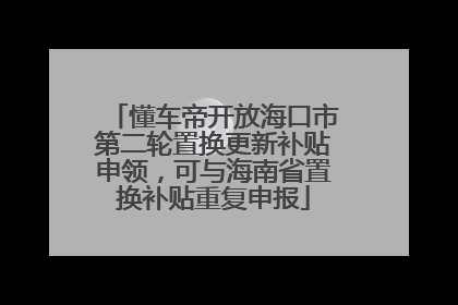 懂车帝开放海口市第二轮置换更新补贴申领，可与海南省置换补贴重复申报