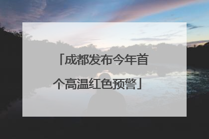成都发布今年首个高温红色预警