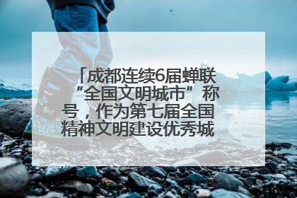 成都连续6届蝉联“全国文明城市”称号，作为第七届全国精神文明建设优秀城市代表参会