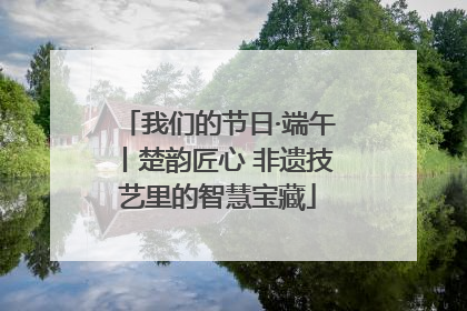 我们的节日·端午丨楚韵匠心 非遗技艺里的智慧宝藏