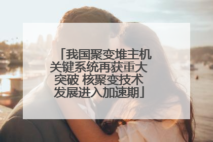 我国聚变堆主机关键系统再获重大突破 核聚变技术发展进入加速期